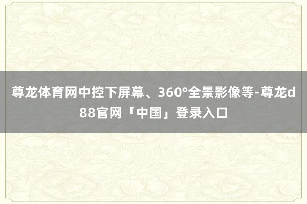 尊龙体育网中控下屏幕、360°全景影像等-尊龙d88官网「中国」登录入口