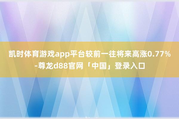 凯时体育游戏app平台较前一往将来高涨0.77%-尊龙d88官网「中国」登录入口