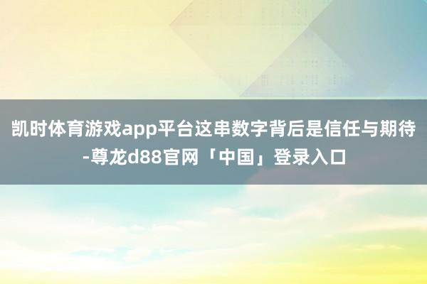 凯时体育游戏app平台这串数字背后是信任与期待-尊龙d88官网「中国」登录入口