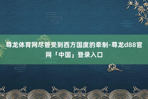 尊龙体育网尽管受到西方国度的牵制-尊龙d88官网「中国」登录入口