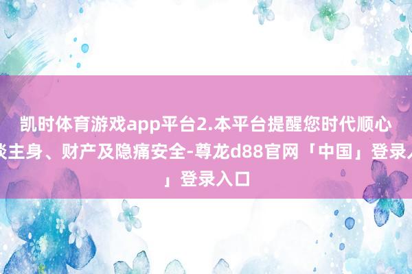 凯时体育游戏app平台2.本平台提醒您时代顺心东谈主身、财产及隐痛安全-尊龙d88官网「中国」登录入口