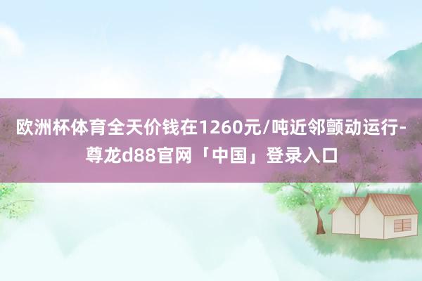 欧洲杯体育全天价钱在1260元/吨近邻颤动运行-尊龙d88官网「中国」登录入口