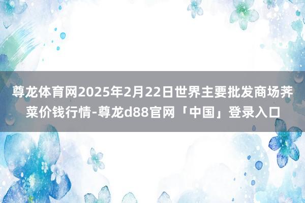尊龙体育网2025年2月22日世界主要批发商场荠菜价钱行情-尊龙d88官网「中国」登录入口
