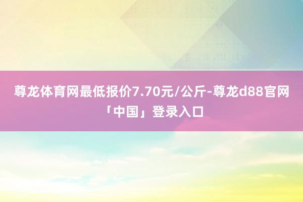 尊龙体育网最低报价7.70元/公斤-尊龙d88官网「中国」登录入口