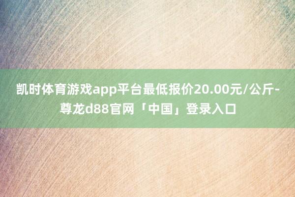 凯时体育游戏app平台最低报价20.00元/公斤-尊龙d88官网「中国」登录入口