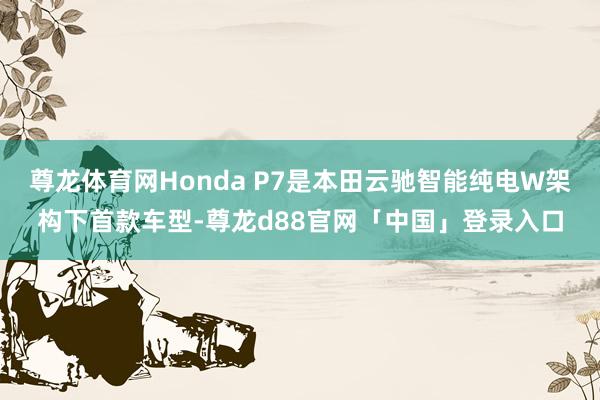 尊龙体育网Honda P7是本田云驰智能纯电W架构下首款车型-尊龙d88官网「中国」登录入口