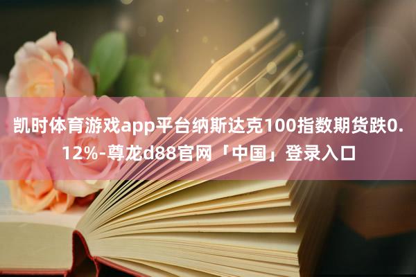 凯时体育游戏app平台纳斯达克100指数期货跌0.12%-尊龙d88官网「中国」登录入口