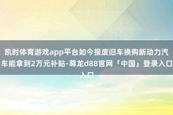 凯时体育游戏app平台如今报废旧车换购新动力汽车能拿到2万元补贴-尊龙d88官网「中国」登录入口