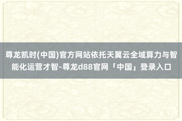 尊龙凯时(中国)官方网站依托天翼云全域算力与智能化运营才智-尊龙d88官网「中国」登录入口