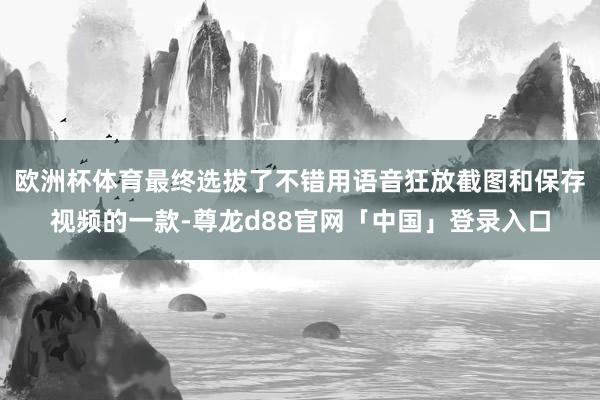 欧洲杯体育最终选拔了不错用语音狂放截图和保存视频的一款-尊龙d88官网「中国」登录入口