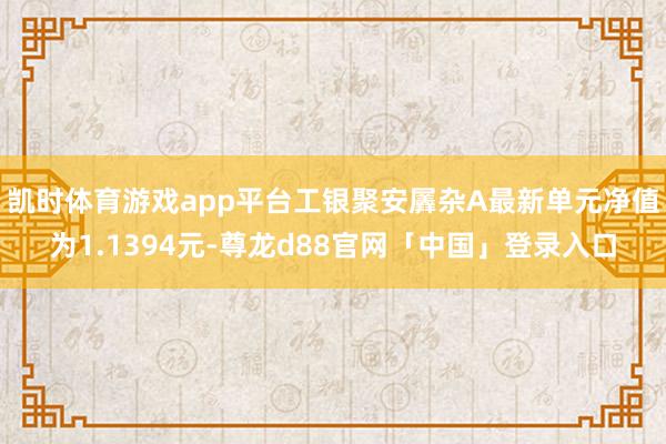 凯时体育游戏app平台工银聚安羼杂A最新单元净值为1.1394元-尊龙d88官网「中国」登录入口