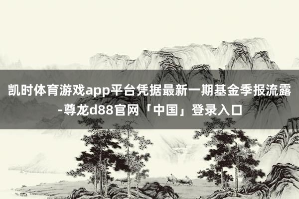 凯时体育游戏app平台凭据最新一期基金季报流露-尊龙d88官网「中国」登录入口
