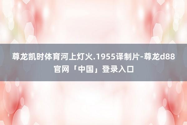 尊龙凯时体育河上灯火.1955译制片-尊龙d88官网「中国」登录入口
