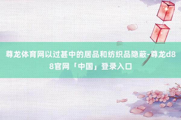 尊龙体育网以过甚中的居品和纺织品隐蔽-尊龙d88官网「中国」登录入口
