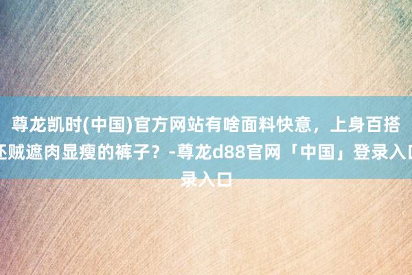 尊龙凯时(中国)官方网站有啥面料快意，上身百搭还贼遮肉显瘦的裤子？-尊龙d88官网「中国」登录入口