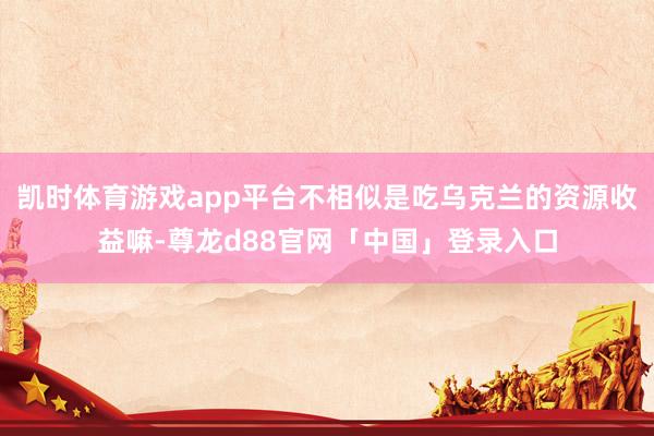 凯时体育游戏app平台不相似是吃乌克兰的资源收益嘛-尊龙d88官网「中国」登录入口
