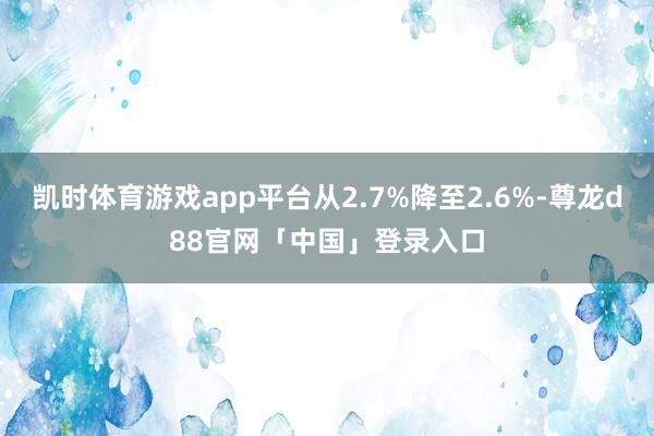 凯时体育游戏app平台从2.7%降至2.6%-尊龙d88官网「中国」登录入口