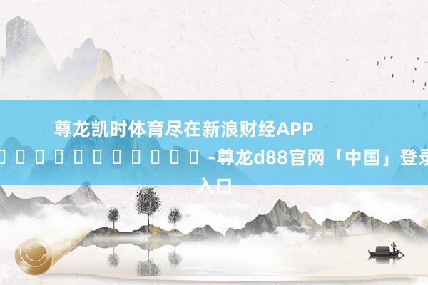 尊龙凯时体育尽在新浪财经APP            													-尊龙d88官网「中国」登录入口