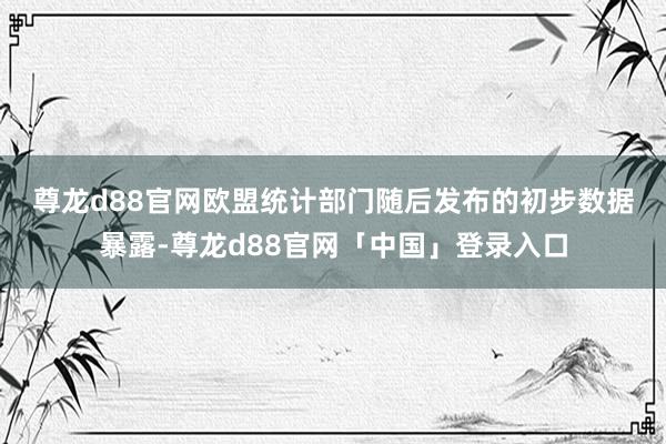 尊龙d88官网　　欧盟统计部门随后发布的初步数据暴露-尊龙d88官网「中国」登录入口