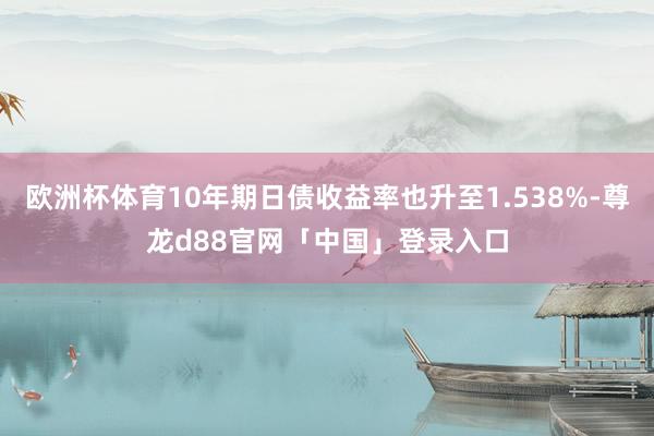 欧洲杯体育10年期日债收益率也升至1.538%-尊龙d88官网「中国」登录入口