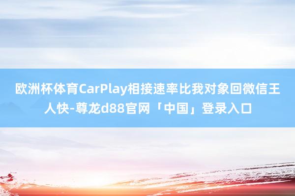 欧洲杯体育CarPlay相接速率比我对象回微信王人快-尊龙d88官网「中国」登录入口
