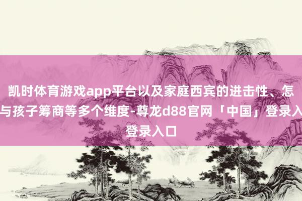 凯时体育游戏app平台以及家庭西宾的进击性、怎样与孩子筹商等多个维度-尊龙d88官网「中国」登录入口