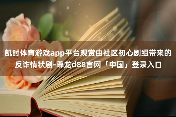 凯时体育游戏app平台观赏由社区初心剧组带来的反诈情状剧-尊龙d88官网「中国」登录入口