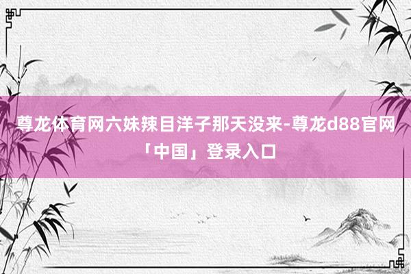 尊龙体育网六妹辣目洋子那天没来-尊龙d88官网「中国」登录入口