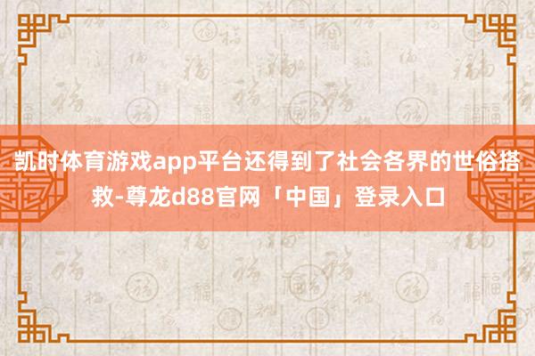 凯时体育游戏app平台还得到了社会各界的世俗搭救-尊龙d88官网「中国」登录入口