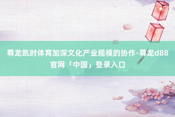 尊龙凯时体育加深文化产业规模的协作-尊龙d88官网「中国」登录入口