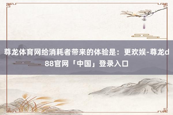尊龙体育网给消耗者带来的体验是：更欢娱-尊龙d88官网「中国」登录入口