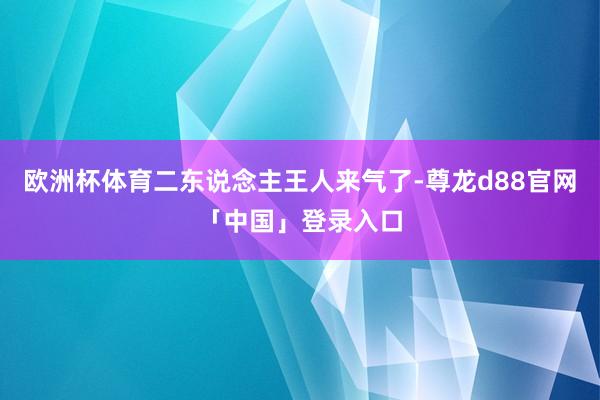 欧洲杯体育二东说念主王人来气了-尊龙d88官网「中国」登录入口