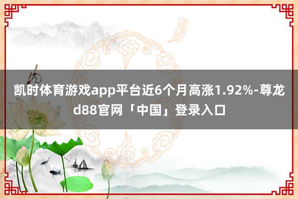凯时体育游戏app平台近6个月高涨1.92%-尊龙d88官网「中国」登录入口