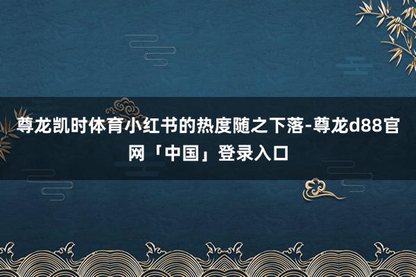 尊龙凯时体育小红书的热度随之下落-尊龙d88官网「中国」登录入口