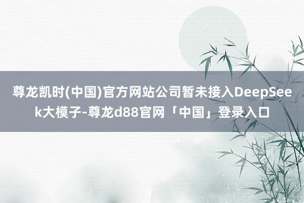 尊龙凯时(中国)官方网站公司暂未接入DeepSeek大模子-尊龙d88官网「中国」登录入口