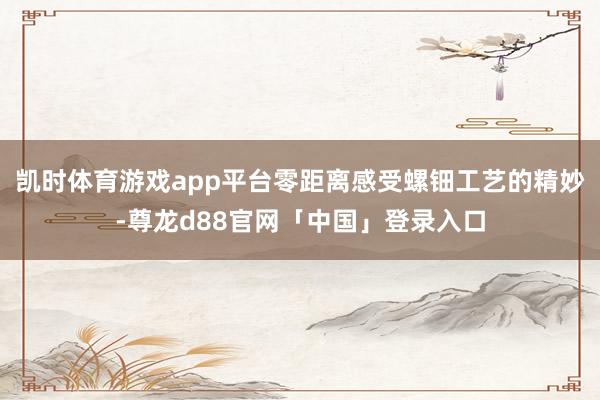 凯时体育游戏app平台零距离感受螺钿工艺的精妙-尊龙d88官网「中国」登录入口