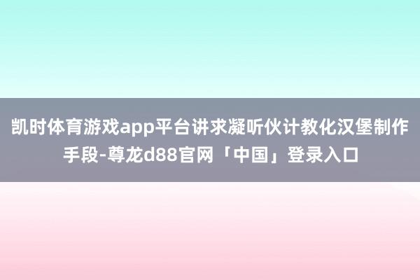 凯时体育游戏app平台讲求凝听伙计教化汉堡制作手段-尊龙d88官网「中国」登录入口