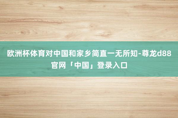 欧洲杯体育对中国和家乡简直一无所知-尊龙d88官网「中国」登录入口