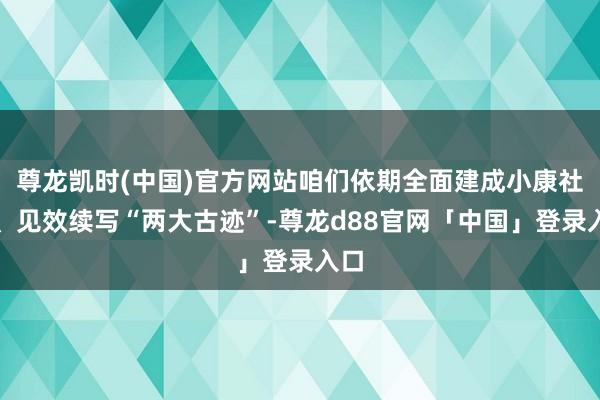 尊龙凯时(中国)官方网站咱们依期全面建成小康社会、见效续写“两大古迹”-尊龙d88官网「中国」登录入口