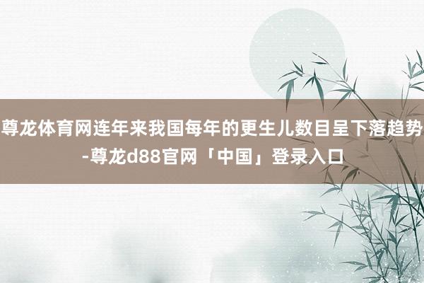 尊龙体育网连年来我国每年的更生儿数目呈下落趋势-尊龙d88官网「中国」登录入口