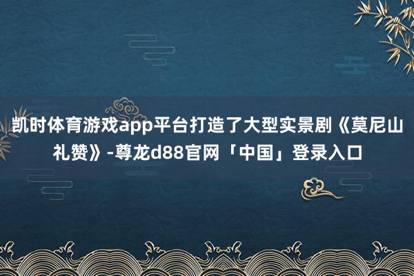 凯时体育游戏app平台打造了大型实景剧《莫尼山礼赞》-尊龙d88官网「中国」登录入口