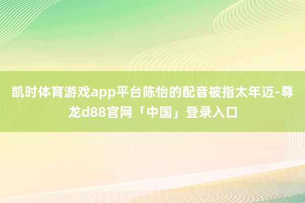 凯时体育游戏app平台陈怡的配音被指太年迈-尊龙d88官网「中国」登录入口