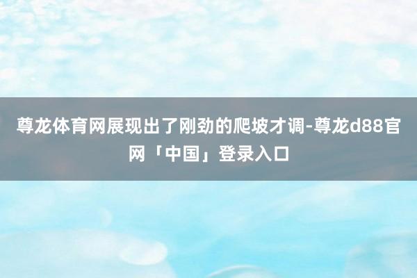 尊龙体育网展现出了刚劲的爬坡才调-尊龙d88官网「中国」登录入口