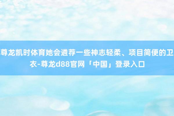尊龙凯时体育她会遴荐一些神志轻柔、项目简便的卫衣-尊龙d88官网「中国」登录入口