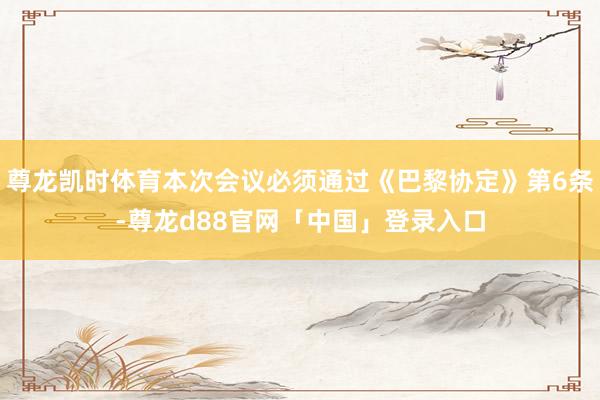 尊龙凯时体育本次会议必须通过《巴黎协定》第6条-尊龙d88官网「中国」登录入口