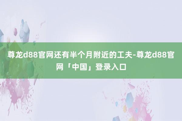 尊龙d88官网还有半个月附近的工夫-尊龙d88官网「中国」登录入口