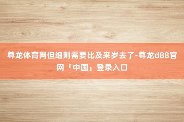 尊龙体育网但细则需要比及来岁去了-尊龙d88官网「中国」登录入口