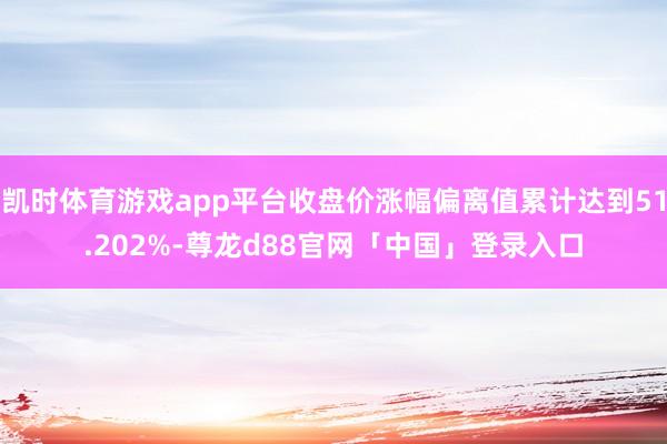 凯时体育游戏app平台收盘价涨幅偏离值累计达到51.202%-尊龙d88官网「中国」登录入口
