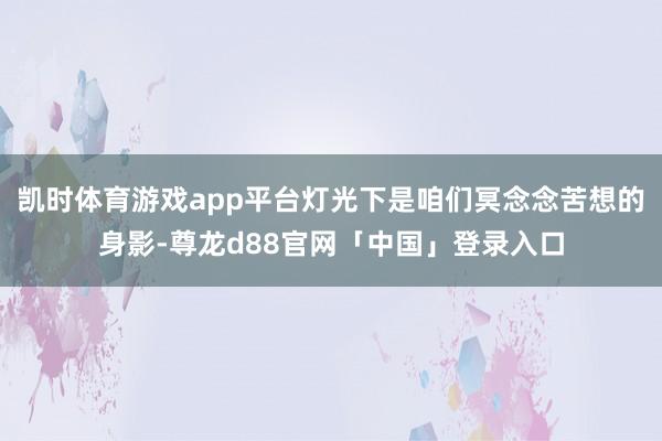 凯时体育游戏app平台灯光下是咱们冥念念苦想的身影-尊龙d88官网「中国」登录入口