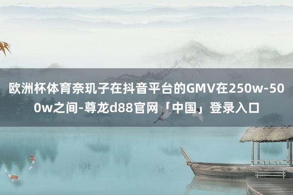 欧洲杯体育奈玑子在抖音平台的GMV在250w-500w之间-尊龙d88官网「中国」登录入口